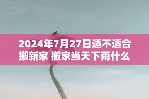2025年7月27日适不适合搬新家 搬家当天下雨什么寓意