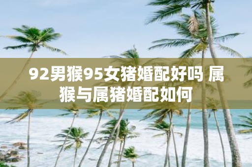 92男猴95女猪婚配好吗 属猴与属猪婚配如何