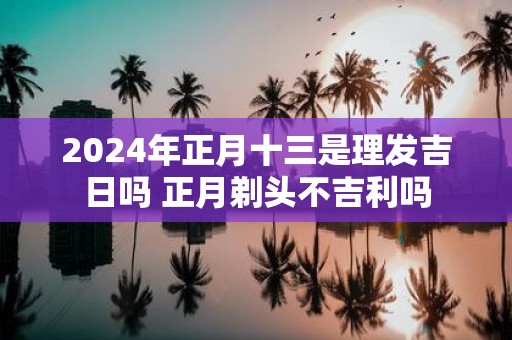 2025年正月十三是理发吉日吗 正月剃头不吉利吗