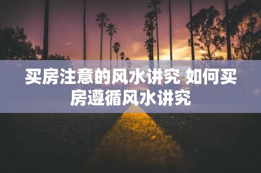 买房注意的风水讲究 如何买房遵循风水讲究