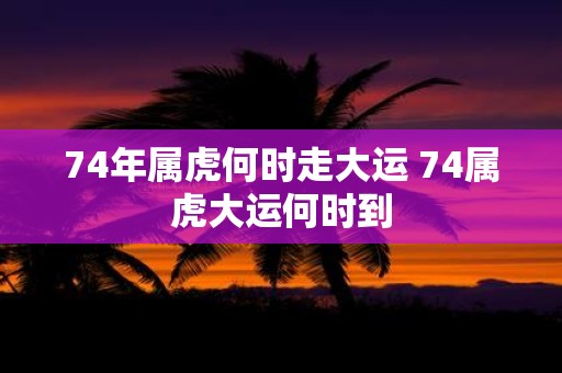 74年属虎何时走大运 74属虎大运何时到
