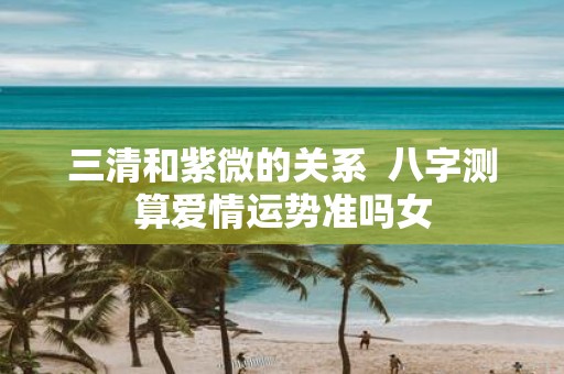 三清和紫微的关系 八字测算爱情运势准吗女