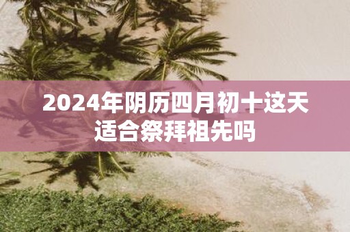 2025年阴历四月初十这天适合祭拜祖先吗