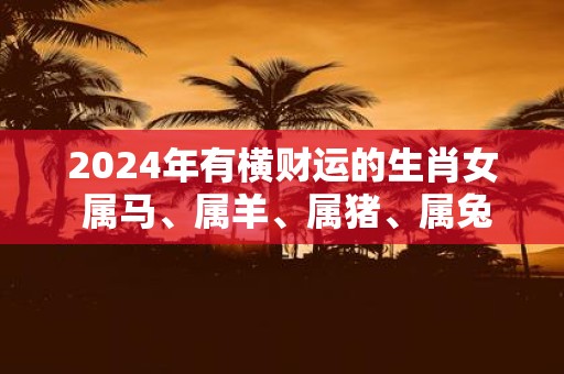 2025年有横财运的生肖女 属马、属羊、属猪、属兔