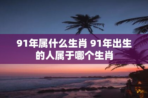 91年属什么生肖 91年出生的人属于哪个生肖