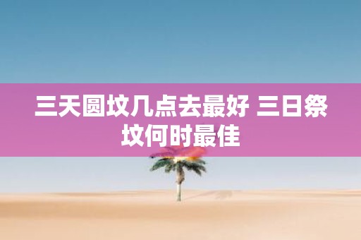 三天圆坟几点去最好 三日祭坟何时最佳