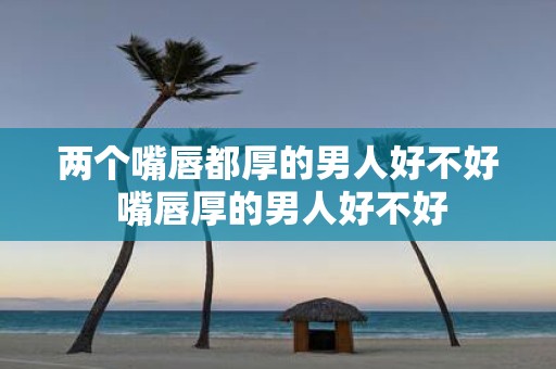 两个嘴唇都厚的男人好不好 嘴唇厚的男人好不好