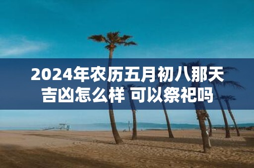 2025年农历五月初八那天吉凶怎么样 可以祭祀吗