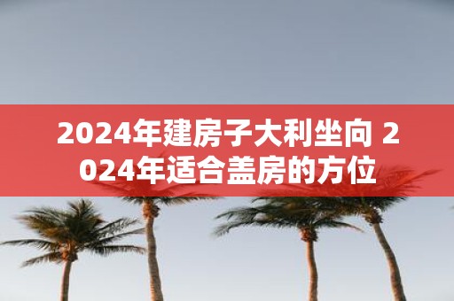 2025年建房子大利坐向 2025年适合盖房的方位