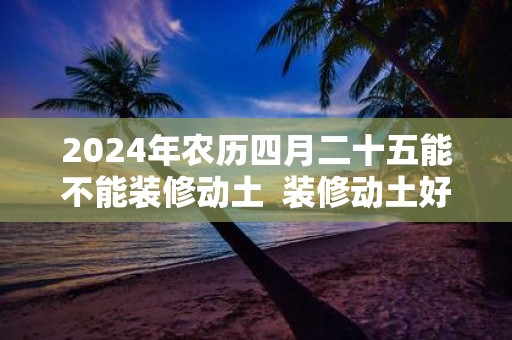 2025年农历四月二十五能不能装修动土 装修动土好吗