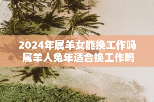 2025年属羊女能换工作吗 属羊人蛇年适合换工作吗