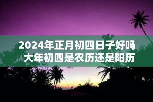 2025年正月初四日子好吗 大年初四是农历还是阳历