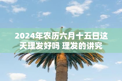 2025年农历六月十五日这天理发好吗 理发的讲究