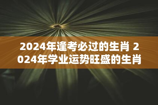 2025年逢考必过的生肖 2025年学业运势旺盛的生肖