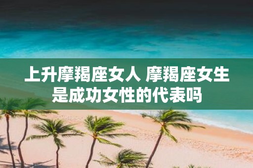 上升摩羯座女人 摩羯座女生是成功女性的代表吗