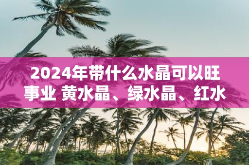 2025年带什么水晶可以旺事业 黄水晶、绿水晶、红水晶