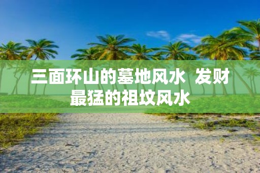 三面环山的墓地风水 发财最猛的祖坟风水