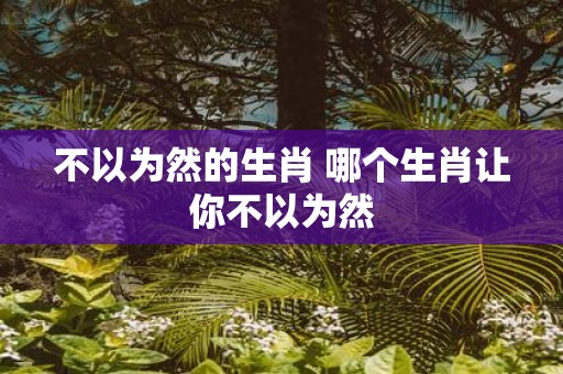 不以为然的生肖 哪个生肖让你不以为然