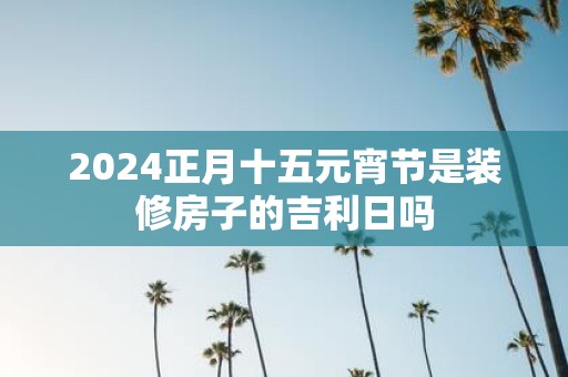 2025正月十五元宵节是装修房子的吉利日吗