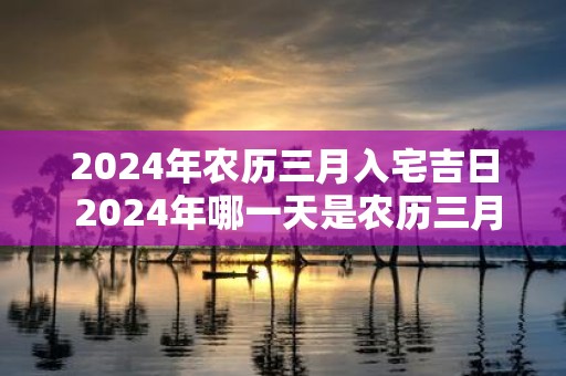 2025年农历三月入宅吉日 2025年哪一天是农历三月入宅吉日