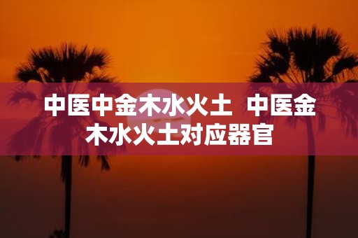 中医中金木水火土 中医金木水火土对应器官