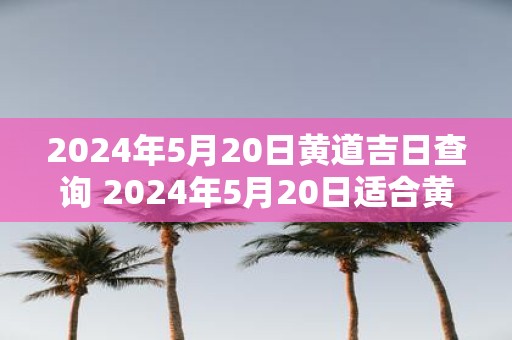 2025年5月20日黄道吉日查询 2025年5月20日适合黄道吉日吗