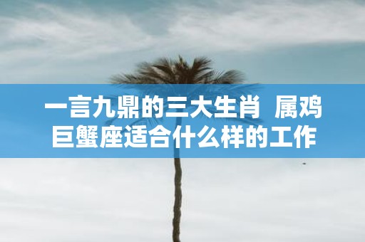 一言九鼎的三大生肖 属鸡巨蟹座适合什么样的工作