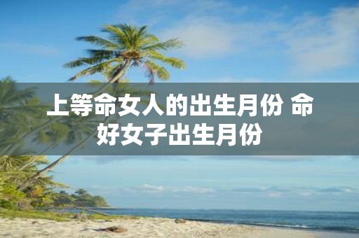 上等命女人的出生月份 命好女子出生月份