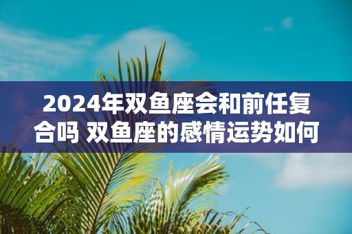 2025年双鱼座会和前任复合吗 双鱼座的感情运势如何