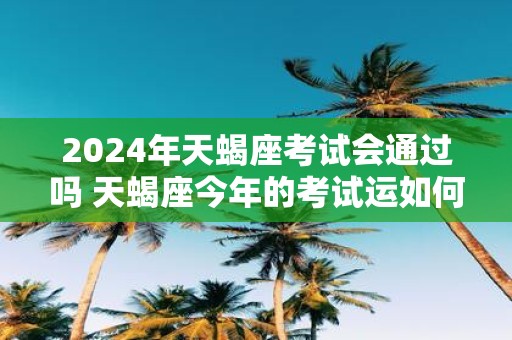 2025年天蝎座考试会通过吗 天蝎座今年的考试运如何