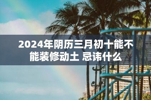 2025年阴历三月初十能不能装修动土 忌讳什么