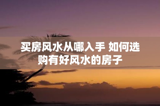 买房风水从哪入手 如何选购有好风水的房子