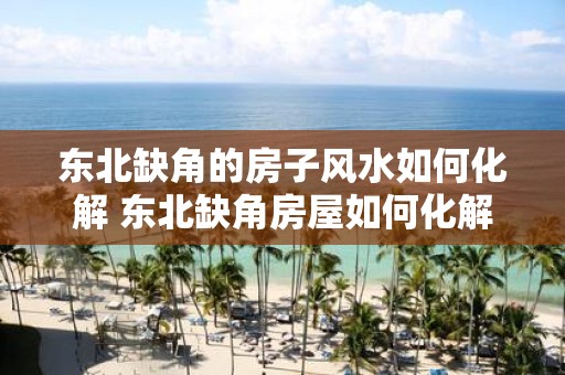 东北缺角的房子风水如何化解 东北缺角房屋如何化解风水