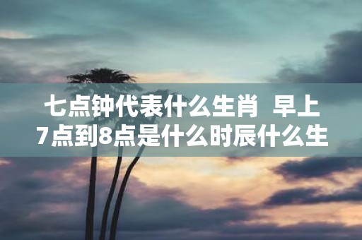 七点钟代表什么生肖 早上7点到8点是什么时辰什么生肖