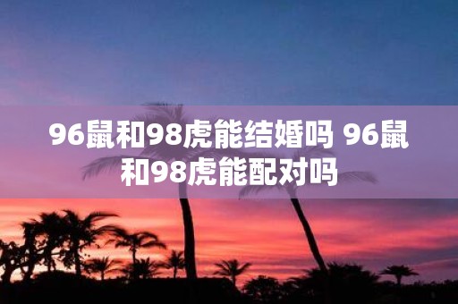 96鼠和98虎能结婚吗 96鼠和98虎能配对吗