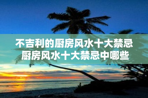 不吉利的厨房风水十大禁忌 厨房风水十大禁忌中哪些是不吉利的