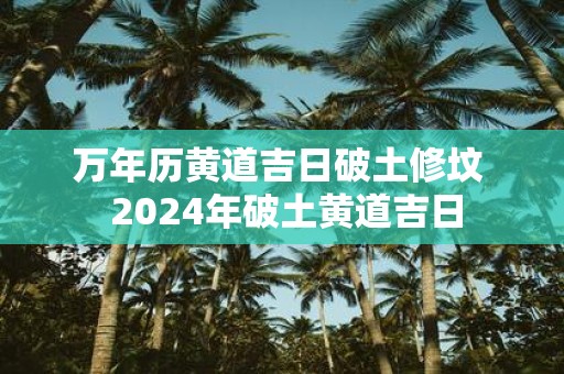 万年历黄道吉日破土修坟 2025年破土黄道吉日