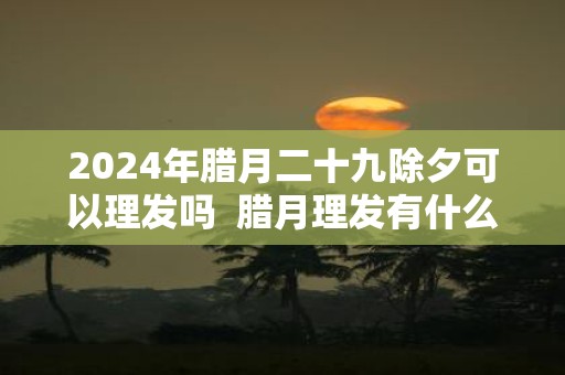 2025年腊月二十九除夕可以理发吗 腊月理发有什么讲究