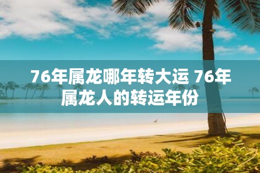 76年属龙哪年转大运 76年属龙人的转运年份
