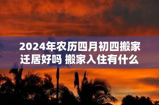 2025年农历四月初四搬家迁居好吗 搬家入住有什么忌讳