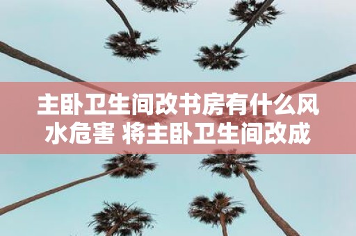 主卧卫生间改书房有什么风水危害 将主卧卫生间改成书房有何风险