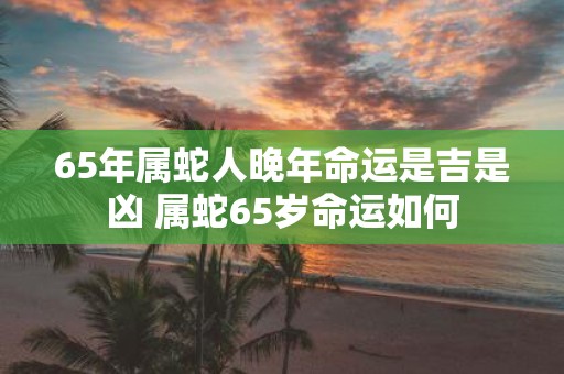 65年属蛇人晚年命运是吉是凶 属蛇65岁命运如何