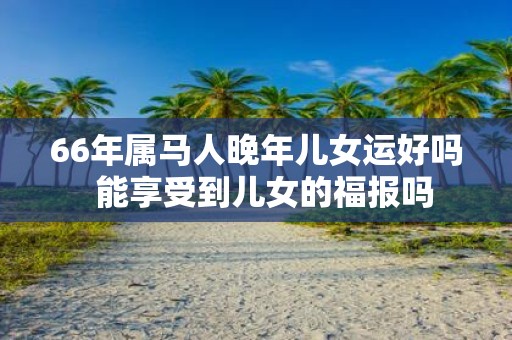 66年属马人晚年儿女运好吗 能享受到儿女的福报吗