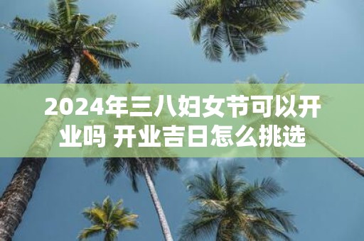 2025年三八妇女节可以开业吗 开业吉日怎么挑选