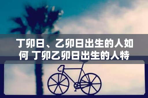 丁卯日、乙卯日出生的人如何 丁卯乙卯日出生的人特点如何