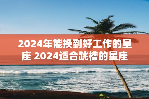 2025年能换到好工作的星座 2025适合跳槽的星座