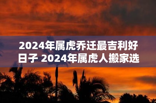 2025年属虎乔迁最吉利好日子 2025年属虎人搬家选什么日子