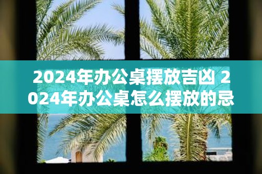 2025年办公桌摆放吉凶 2025年办公桌怎么摆放的忌讳