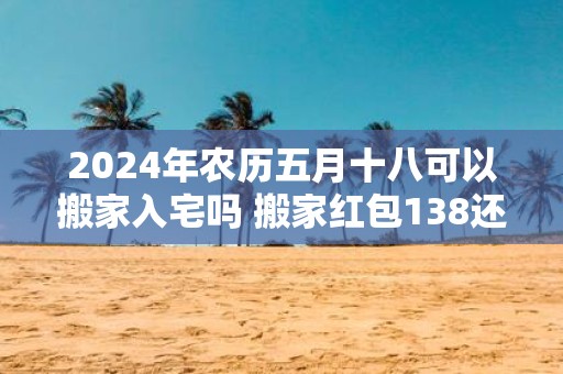 2025年农历五月十八可以搬家入宅吗 搬家红包138还是168