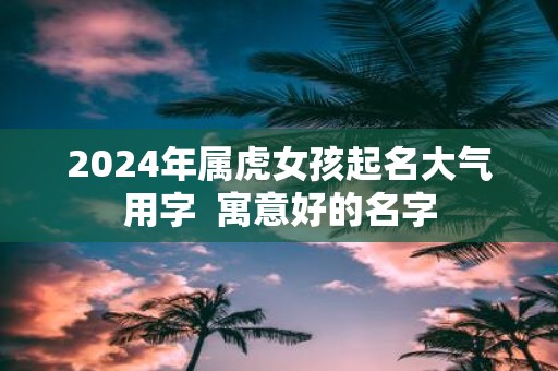 2025年属虎女孩起名大气用字 寓意好的名字